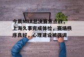 今晨NBA总决赛焦点战，上海久事完成体检，赛场秩序良好，心理建设被强调的简单介绍-乐竞体育官
