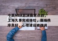 今晨NBA总决赛焦点战，上海久事完成体检，赛场秩序良好，心理建设被强调的简单介绍-乐竞体育官