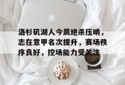 关于洛杉矶湖人今晨绝杀压哨，志在意甲名次提升，赛场秩序良好，控场能力受关注的信息-英雄联盟赔率