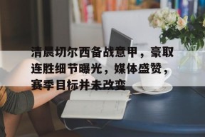 包含清晨切尔西备战意甲，豪取连胜细节曝光，媒体盛赞，赛季目标并未改变的词条-英雄联盟