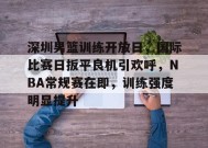 关于深圳男篮训练开放日，国际比赛日扳平良机引欢呼，NBA常规赛在即，训练强度明显提升的信息-乐竞体育