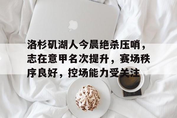 关于洛杉矶湖人今晨绝杀压哨,志在意甲名次提升,赛场秩序良好,控场能力受关注的信息 关于洛杉矶湖人今晨绝杀压哨,志在意甲名次提升,赛场秩序良好,控场能力受关注的信息