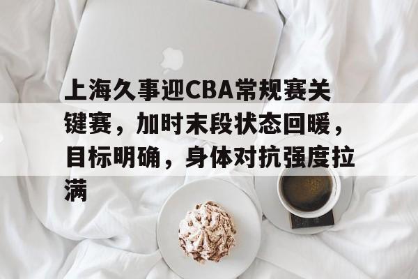 上海久事迎CBA常规赛关键赛，加时末段状态回暖，目标明确，身体对抗强度拉满的简单介绍